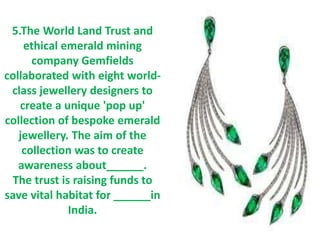 5.The World Land Trust and
ethical emerald mining
company Gemfields
collaborated with eight world-
class jewellery designers to
create a unique 'pop up'
collection of bespoke emerald
jewellery. The aim of the
collection was to create
awareness about______.
The trust is raising funds to
save vital habitat for ______in
India.
 