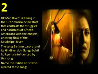 2
Ol' Man River" is a song in
the 1927 musical Show Boat
that contrasts the struggles
and hardships of African
Americans with the endless,
uncaring flow of the
Mississippi River.
The song Bistirno parore and
its Hindi version Ganga behti
ho kyon are influenced by
this song.
Name the Indian artist who
created these songs.
 