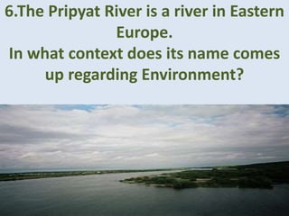 6.The Pripyat River is a river in Eastern
Europe.
In what context does its name comes
up regarding Environment?
 