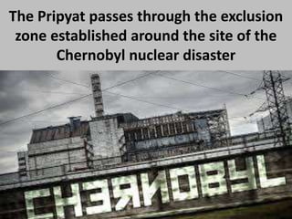The Pripyat passes through the exclusion
zone established around the site of the
Chernobyl nuclear disaster
 
