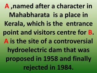A ,named after a character in
Mahabharata is a place in
Kerala, which is the entrance
point and visitors centre for B.
A is the site of a controversial
hydroelectric dam that was
proposed in 1958 and finally
rejected in 1984.
 