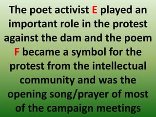 The poet activist E played an
important role in the protest
against the dam and the poem
F became a symbol for the
protest from the intellectual
community and was the
opening song/prayer of most
of the campaign meetings
 