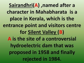 Sairandhri(A) ,named after a
character in Mahabharata is a
place in Kerala, which is the
entrance point and visitors centre
for Silent Valley (B)
A is the site of a controversial
hydroelectric dam that was
proposed in 1958 and finally
rejected in 1984.
 