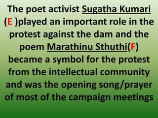 The poet activist Sugatha Kumari
(E )played an important role in the
protest against the dam and the
poem Marathinu Sthuthi(F)
became a symbol for the protest
from the intellectual community
and was the opening song/prayer
of most of the campaign meetings
 