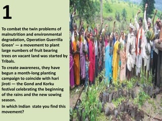 1
To combat the twin problems of
malnutrition and environmental
degradation, Operation Guerrilla
Green’ — a movement to plant
large numbers of fruit bearing
trees on vacant land was started by
Tribals.
To create awareness, they have
begun a month-long planting
campaign to coincide with hari
jiroti — the Gond and Korku
festival celebrating the beginning
of the rains and the new sowing
season.
In which Indian state you find this
movement?
 
