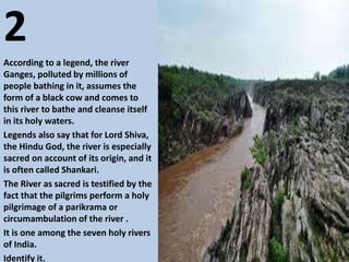 2
According to a legend, the river
Ganges, polluted by millions of
people bathing in it, assumes the
form of a black cow and comes to
this river to bathe and cleanse itself
in its holy waters.
Legends also say that for Lord Shiva,
the Hindu God, the river is especially
sacred on account of its origin, and it
is often called Shankari.
The River as sacred is testified by the
fact that the pilgrims perform a holy
pilgrimage of a parikrama or
circumambulation of the river .
It is one among the seven holy rivers
of India.
Identify it.
 