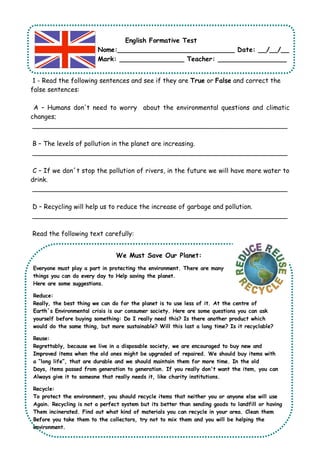 English Formative Test 
Nome:_____________________________ Date: __/__/__ 
Mark: ________________ Teacher: _________________ 
1 - Read the following sentences and see if they are True or False and correct the 
false sentences: 
A – Humans don't need to worry about the environmental questions and climatic 
changes; 
_______________________________________________________________ 
B – The levels of pollution in the planet are increasing. 
_______________________________________________________________ 
C – If we don´t stop the pollution of rivers, in the future we will have more water to 
drink. 
_______________________________________________________________ 
D – Recycling will help us to reduce the increase of garbage and pollution. 
_______________________________________________________________ 
Read the following text carefully: 
We Must Save Our Planet: 
Everyone must play a part in protecting the environment. There are many 
things you can do every day to Help saving the planet. 
Here are some suggestions. 
Reduce: 
Really, the best thing we can do for the planet is to use less of it. At the centre of 
Earth´s Environmental crisis is our consumer society. Here are some questions you can ask 
yourself before buying something: Do I really need this? Is there another product which 
would do the same thing, but more sustainable? Will this last a long time? Is it recyclable? 
Reuse: 
Regrettably, because we live in a disposable society, we are encouraged to buy new and 
Improved items when the old ones might be upgraded of repaired. We should buy items with 
a “long life”, that are durable and we should maintain them for more time. In the old 
Days, items passed from generation to generation. If you really don't want the item, you can 
Always give it to someone that really needs it, like charity institutions. 
Recycle: 
To protect the environment, you should recycle items that neither you or anyone else will use 
Again. Recycling is not a perfect system but its better than sending goods to landfill or having 
Them incinerated. Find out what kind of materials you can recycle in your area. Clean them 
Before you take them to the collectors, try not to mix them and you will be helping the 
environment. 
 