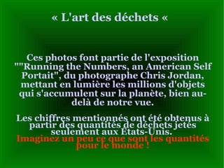« L'art des déchets «  Ces photos font partie de l'exposition ""Running the Numbers, an American Self Portait", du photographe Chris Jordan, mettant en lumière les millions d'objets qui s'accumulent sur la planète, bien au-delà de notre vue . Les chiffres mentionnés ont été obtenus à partir des quantités de déchets jetés seulement aux États-Unis.  Imaginez un peu ce que sont les quantités pour le monde  ! 