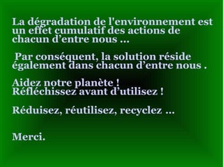 La dégradation de l'environnement est un effet cumulatif des actions de chacun d’entre nous  ...   Par conséquent, la solution réside également dans chacun d’entre nous  . Aidez notre planète !  Réfléchissez avant d’utilisez  ! Réduisez, réutilisez, recyclez   … Merci. 