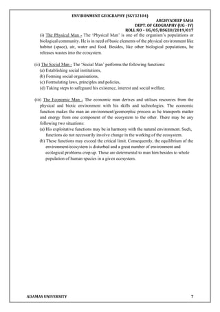 ENVIRONMENT GEOGRAPHY (SGY32104)
ARGHYADEEP SAHA
DEPT. OF GEOGRAPHY (UG - IV)
ROLL NO – UG/05/BSGEO/2019/017
ADAMAS UNIVERSITY 7
(i) The Physical Man - The ‘Physical Man’ is one of the organism’s populations or
biological community. He is in need of basic elements of the physical environment like
habitat (space), air, water and food. Besides, like other biological populations, he
releases wastes into the ecosystem.
(ii) The Social Man - The ‘Social Man’ performs the following functions:
(a) Establishing social institutions,
(b) Forming social organisations,
(c) Formulating laws, principles and policies,
(d) Taking steps to safeguard his existence, interest and social welfare.
(iii) The Economic Man - The economic man derives and utilises resources from the
physical and biotic environment with his skills and technologies. The economic
function makes the man an environment/geomorphic process as he transports matter
and energy from one component of the ecosystem to the other. There may be any
following two situations:
(a) His exploitative functions may be in harmony with the natural environment. Such,
functions do not necessarily involve change in the working of the ecosystem.
(b) These functions may exceed the critical limit. Consequently, the equilibrium of the
environment/ecosystem is disturbed and a great number of environment and
ecological problems crop up. These are determental to man him besides to whole
population of human species in a given ecosystem.
 