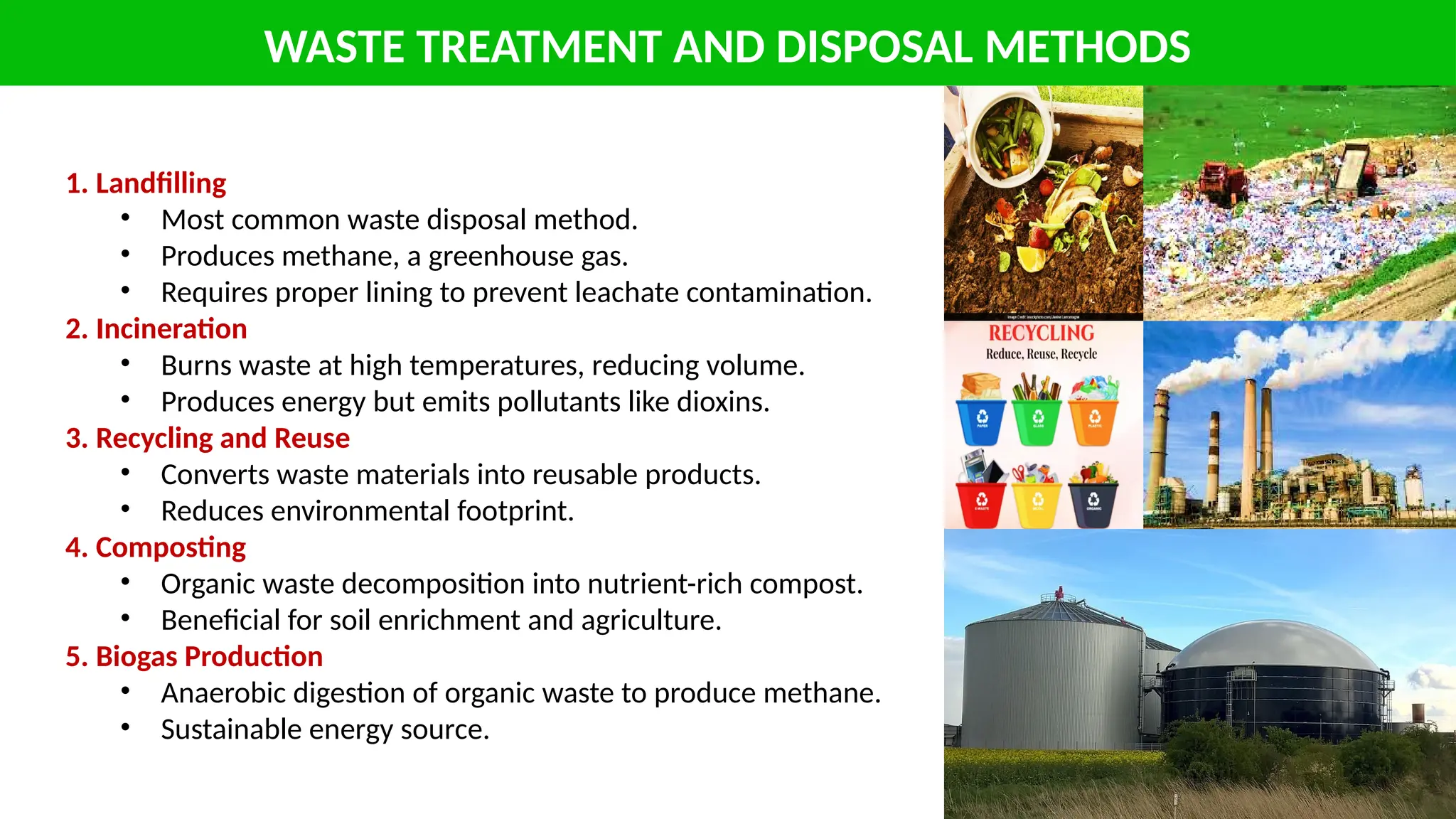 WASTE TREATMENT AND DISPOSAL METHODS
1. Landfilling
• Most common waste disposal method.
• Produces methane, a greenhouse gas.
• Requires proper lining to prevent leachate contamination.
2. Incineration
• Burns waste at high temperatures, reducing volume.
• Produces energy but emits pollutants like dioxins.
3. Recycling and Reuse
• Converts waste materials into reusable products.
• Reduces environmental footprint.
4. Composting
• Organic waste decomposition into nutrient-rich compost.
• Beneficial for soil enrichment and agriculture.
5. Biogas Production
• Anaerobic digestion of organic waste to produce methane.
• Sustainable energy source.
 
