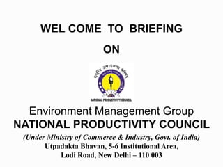 WEL COME TO BRIEFING
ON
Environment Management Group
NATIONAL PRODUCTIVITY COUNCIL
(Under Ministry of Commerce & Industry, Govt. of India)
Utpadakta Bhavan, 5-6 Institutional Area,
Lodi Road, New Delhi – 110 003
 