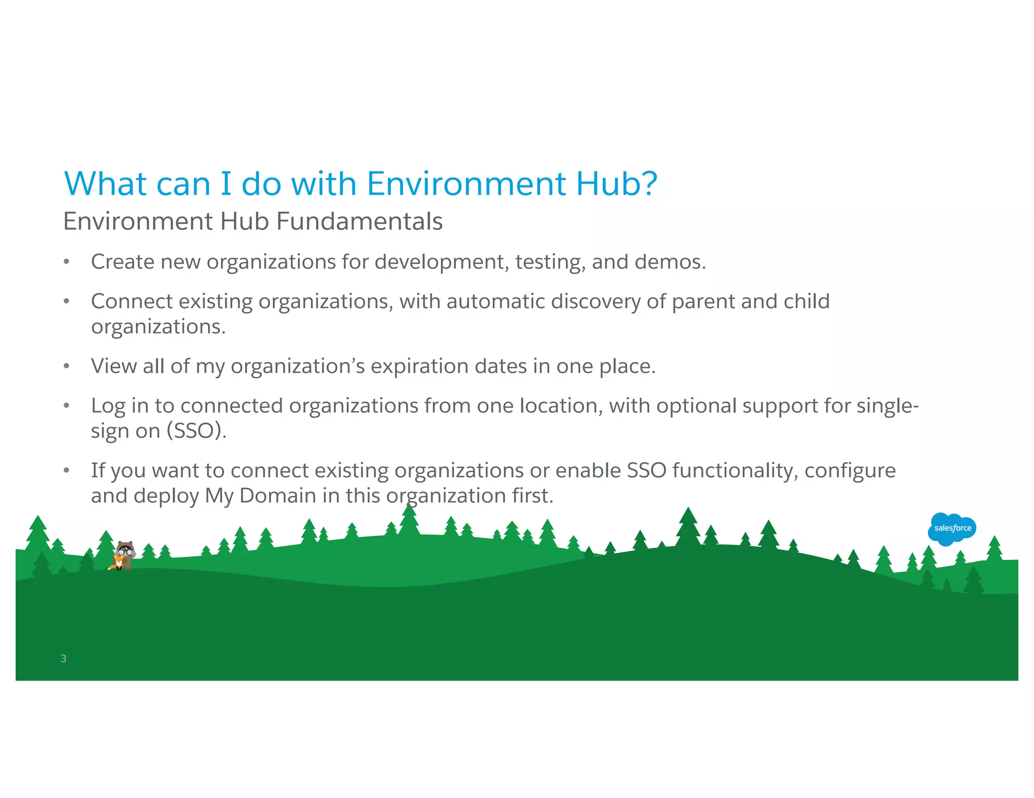 3
What can I do with Environment Hub?
• Create new organizations for development, testing, and demos.
• Connect existing organizations, with automatic discovery of parent and child
organizations.
• View all of my organization’s expiration dates in one place.
• Log in to connected organizations from one location, with optional support for single-
sign on (SSO).
• If you want to connect existing organizations or enable SSO functionality, configure and
deploy My Domain in this organization first.
Environment Hub Fundamentals
 