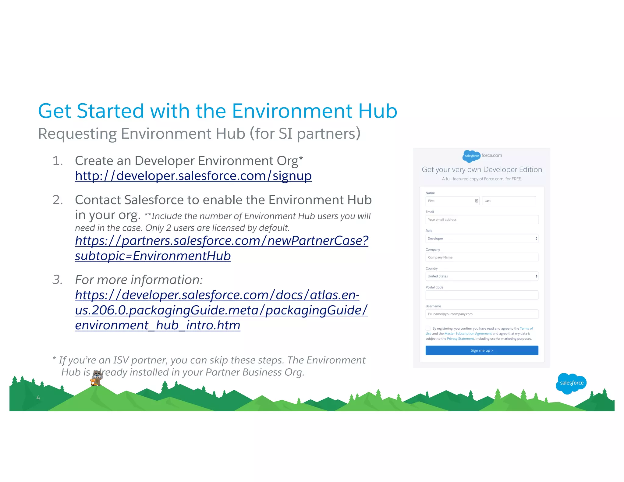 44
Get Started with the Environment Hub
Requesting Environment Hub (for SI partners)
1. Create an Developer Environment Org*
http://developer.salesforce.com/signup
2. Contact Salesforce to enable the Environment Hub
in your org. **Include the number of Environment Hub users you will
need in the case. Only 2 users are licensed by default.
https://partners.salesforce.com/newPartnerCase?subt
opic=EnvironmentHub
3. For more information:
https://developer.salesforce.com/docs/atlas.en-
us.206.0.packagingGuide.meta/packagingGuide/envir
onment_hub_intro.htm
* If you’re an ISV partner, you can skip these steps. The Environment Hub is
already installed in your Partner Business Org.
 
