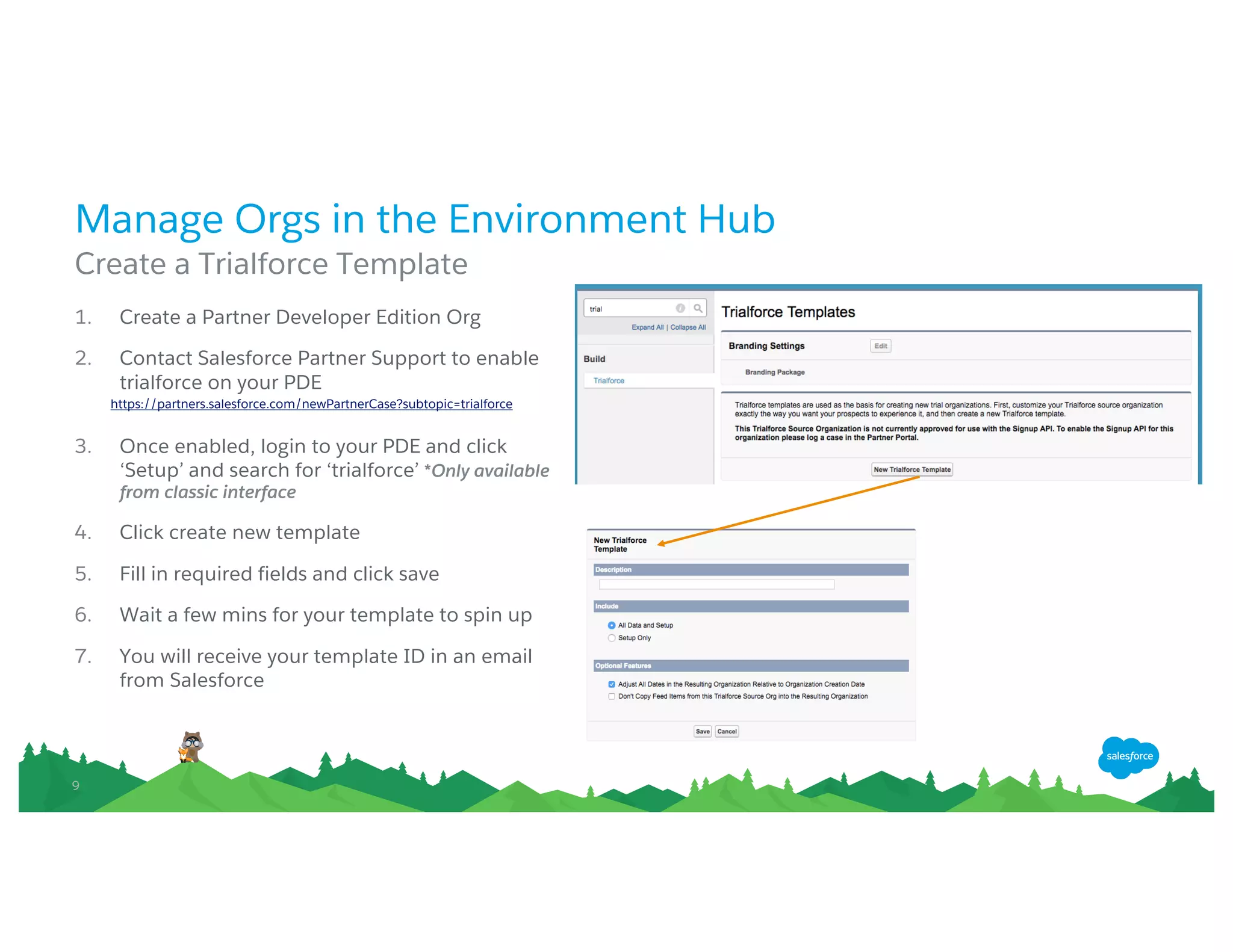 99
Manage Orgs in the Environment Hub
Create a Trialforce Template
1. Create a Partner Developer Edition Org
2. Contact Salesforce Partner Support to enable
trialforce on your PDE
https://partners.salesforce.com/newPartnerCase?subtopic=trialforce
3. Once enabled, login to your PDE and click‘Setup’
and search for‘trialforce’ *Only available from classic
interface
4. Click create new template
5. Fill in required fields and click save
6. Wait a few mins for your template to spin up
7. You will receive your template ID in an email from
Salesforce
 