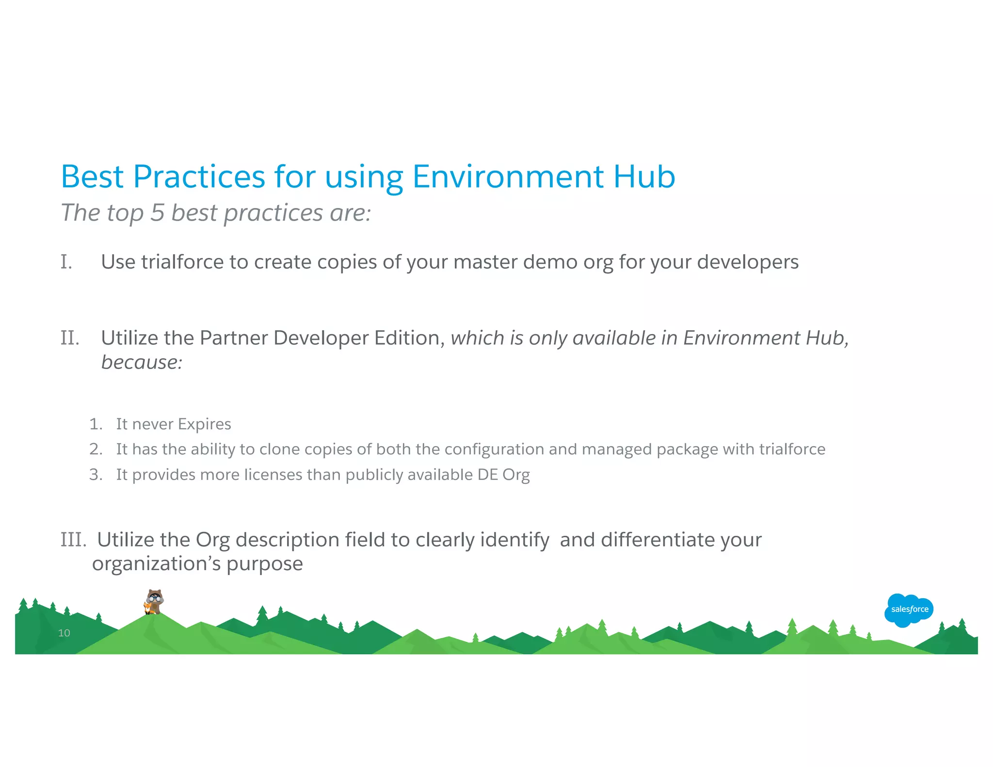 1010
Best Practices for using Environment Hub
The top 5 best practices are:
I. Use trialforce to create copies of your master demo org for your developers
II. Utilize the Partner Developer Edition, which is only available in Environment Hub,
because:
1. It never Expires
2. It has the ability to clone copies of both the configuration and managed package with trialforce
3. It provides more licenses than publicly available DE Org
III. Utilize the Org description field to clearly identify and differentiate your organization’s
purpose
 
