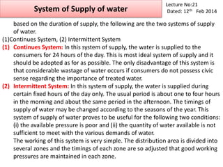 System of Supply of water
Lecture No:21
Dated: 12th Feb 2014
based on the duration of supply, the following are the two systems of supply
of water.
(1)Continues System, (2) Intermittent System
(1) Continues System: In this system of supply, the water is supplied to the
consumers for 24 hours of the day. This is most ideal system of supply and it
should be adopted as for as possible. The only disadvantage of this system is
that considerable wastage of water occurs if consumers do not possess civic
sense regarding the importance of treated water.
(2) Intermittent System: In this system of supply, the water is supplied during
certain fixed hours of the day only. The usual period is about one to four hours
in the morning and about the same period in the afternoon. The timings of
supply of water may be changed according to the seasons of the year. This
system of supply of water proves to be useful for the following two conditions:
(i) the available pressure is poor and (ii) the quantity of water available is not
sufficient to meet with the various demands of water.
The working of this system is very simple. The distribution area is divided into
several zones and the timings of each zone are so adjusted that good working
pressures are maintained in each zone.
 