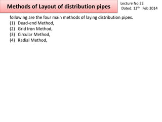 Methods of Layout of distribution pipes
Lecture No:22
Dated: 13th Feb 2014
following are the four main methods of laying distribution pipes.
(1) Dead-end Method,
(2) Grid Iron Method,
(3) Circular Method,
(4) Radial Method,
 