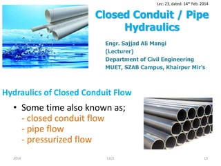 Hydraulics of Closed Conduit Flow
• Some time also known as;
- closed conduit flow
- pipe flow
- pressurized flow
2014 11CE 13
Lec: 23, dated: 14th Feb. 2014
Closed Conduit / Pipe
Hydraulics
Engr. Sajjad Ali Mangi
(Lecturer)
Department of Civil Engineering
MUET, SZAB Campus, Khairpur Mir’s
 