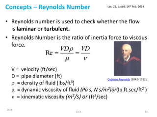 Concepts – Reynolds Number
• Reynolds number is used to check whether the flow
is laminar or turbulent.
• Reynolds Number is the ratio of inertia force to viscous
force.
V = velocity (ft/sec)
D = pipe diameter (ft)
 = density of fluid (lbs/ft3)
 = dynamic viscosity of fluid (Pa s, N s/m2)or(lb.ft.sec/ft2 )
 = kinematic viscosity (m2/s) or (ft2/sec)

 VDVD
Re
2014
11CE 15
Lec: 23, dated: 14th Feb. 2014
Osborne Reynolds (1842–1912),
 