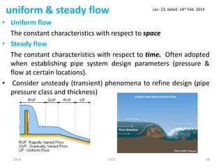 uniform & steady flow
• Uniform flow
The constant characteristics with respect to space
• Steady flow
The constant characteristics with respect to time. Often adopted
when establishing pipe system design parameters (pressure &
flow at certain locations).
• Consider unsteady (transient) phenomena to refine design (pipe
pressure class and thickness)
2014 11CE 18
Lec: 23, dated: 14th Feb. 2014
 