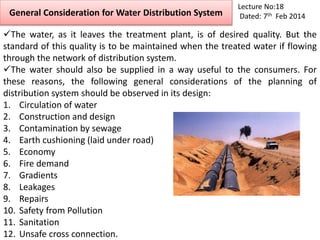 General Consideration for Water Distribution System
Lecture No:18
Dated: 7th Feb 2014
The water, as it leaves the treatment plant, is of desired quality. But the
standard of this quality is to be maintained when the treated water if flowing
through the network of distribution system.
The water should also be supplied in a way useful to the consumers. For
these reasons, the following general considerations of the planning of
distribution system should be observed in its design:
1. Circulation of water
2. Construction and design
3. Contamination by sewage
4. Earth cushioning (laid under road)
5. Economy
6. Fire demand
7. Gradients
8. Leakages
9. Repairs
10. Safety from Pollution
11. Sanitation
12. Unsafe cross connection.
 