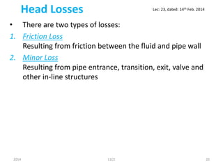 Head Losses
• There are two types of losses:
1. Friction Loss
Resulting from friction between the fluid and pipe wall
2. Minor Loss
Resulting from pipe entrance, transition, exit, valve and
other in-line structures
2014 11CE 20
Lec: 23, dated: 14th Feb. 2014
 