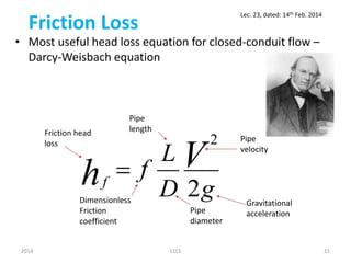Friction Loss
• Most useful head loss equation for closed-conduit flow –
Darcy-Weisbach equation
gD
L
f Vhf
2
2

2014 11CE 21
Dimensionless
Friction
coefficient
Pipe
diameter
Pipe
length
Pipe
velocity
Friction head
loss
Gravitational
acceleration
Lec: 23, dated: 14th Feb. 2014
 