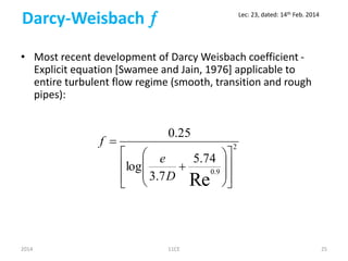 Darcy-Weisbach 
• Most recent development of Darcy Weisbach coefficient -
Explicit equation [Swamee and Jain, 1976] applicable to
entire turbulent flow regime (smooth, transition and rough
pipes):
2
9.0
Re
74.5
7.3
log
25.0


















D
e
f
2014 11CE 25
Lec: 23, dated: 14th Feb. 2014
 