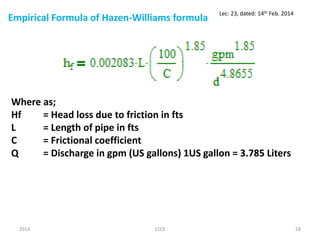 Empirical Formula of Hazen-Williams formula
2014 11CE 28
Lec: 23, dated: 14th Feb. 2014
Where as;
Hf = Head loss due to friction in fts
L = Length of pipe in fts
C = Frictional coefficient
Q = Discharge in gpm (US gallons) 1US gallon = 3.785 Liters
 