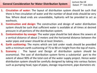 General Consideration for Water Distribution System
Lecture No:18
Dated: 7th Feb 2014
1. Circulation of water: The layout of distribution system should be such that
there is free circulation of water and the number of dead ends should be very
few. Where dead ends are unavoidable, hydrants will be provided to act as
washouts.
2. Construction and design: The construction and design of water distribution
system should be such that sufficient water is available at all times at desired
pressure in all portions of the distribution system.
3. Contamination by sewage: The water pipe should be laid above the sewers at
a vertical distance of about 2 meters and the horizontal distance between the
water pipes and sewer should be at least 3meters .
4. Earth cushioning: The mains which are laid under roads should be provided
with a minimum earth cushioning of 75 to 90 cm height from the top of mains.
5. Economy : The layout and Design of distribution system should be
economical. The cost of distribution system forms a substantial part to the
extent of about 90% of the total cost of the water supply project. Hence water
distribution system should be carefully designed by taking into various factors
such as pumping head, type of pipes, storage requirement, pipe diameters etc
 