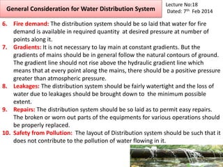 General Consideration for Water Distribution System
Lecture No:18
Dated: 7th Feb 2014
6. Fire demand: The distribution system should be so laid that water for fire
demand is available in required quantity at desired pressure at number of
points along it.
7. Gradients: It is not necessary to lay main at constant gradients. But the
gradients of mains should be in general follow the natural contours of ground.
The gradient line should not rise above the hydraulic gradient line which
means that at every point along the mains, there should be a positive pressure
greater than atmospheric pressure.
8. Leakages: The distribution system should be fairly watertight and the loss of
water due to leakages should be brought down to the minimum possible
extent.
9. Repairs: The distribution system should be so laid as to permit easy repairs.
The broken or worn out parts of the equipments for various operations should
be properly replaced.
10. Safety from Pollution: The layout of Distribution system should be such that it
does not contribute to the pollution of water flowing in it.
 