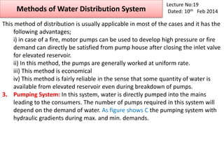 Methods of Water Distribution System
Lecture No:19
Dated: 10th Feb 2014
This method of distribution is usually applicable in most of the cases and it has the
following advantages;
i) in case of a fire, motor pumps can be used to develop high pressure or fire
demand can directly be satisfied from pump house after closing the inlet valve
for elevated reservoir.
ii) In this method, the pumps are generally worked at uniform rate.
iii) This method is economical
iv) This method is fairly reliable in the sense that some quantity of water is
available from elevated reservoir even during breakdown of pumps.
3. Pumping System: In this system, water is directly pumped into the mains
leading to the consumers. The number of pumps required in this system will
depend on the demand of water. As figure shows C the pumping system with
hydraulic gradients during max. and min. demands.
 