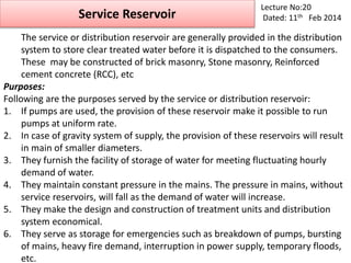 Service Reservoir
Lecture No:20
Dated: 11th Feb 2014
The service or distribution reservoir are generally provided in the distribution
system to store clear treated water before it is dispatched to the consumers.
These may be constructed of brick masonry, Stone masonry, Reinforced
cement concrete (RCC), etc
Purposes:
Following are the purposes served by the service or distribution reservoir:
1. If pumps are used, the provision of these reservoir make it possible to run
pumps at uniform rate.
2. In case of gravity system of supply, the provision of these reservoirs will result
in main of smaller diameters.
3. They furnish the facility of storage of water for meeting fluctuating hourly
demand of water.
4. They maintain constant pressure in the mains. The pressure in mains, without
service reservoirs, will fall as the demand of water will increase.
5. They make the design and construction of treatment units and distribution
system economical.
6. They serve as storage for emergencies such as breakdown of pumps, bursting
of mains, heavy fire demand, interruption in power supply, temporary floods,
etc.
 