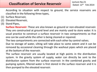 Classification of Service Reservoir
Lecture No:21
Dated: 12th Feb 2014
According to situation with respect to ground, the service reservoirs are
classified in the following three types,
(1) Surface Reservoir,
(2) Elevated Reservoir,
(3) Stand Pipes,
Surface Reservoir: These are also known as ground or non-elevated reservoir.
They are constructed at ground level and are mainly used to store water. It is
usual practice to construct a surface reservoir in two compartments so that
one can be used while the other is being cleaned or repaired.
The two compartments are connected with each other by control valves.
Due to storage of water, silting will take place to some extent and it can be
removed by occasional cleaning through the washout pipes which are placed
at the bottom of the reservoir.
The surface reservoir are usually located at high points in the distribution
system. In the gravity system of supply, water can directly be sent to the
distribution system from the surface reservoir. In the combined gravity and
pumping system, filtered water is first stored in the surface reservoir and it is
then pumped to the elevated reservoir.
 