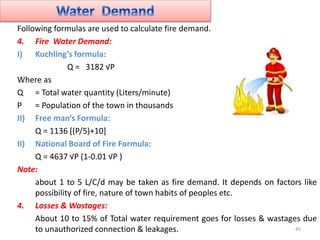 Following formulas are used to calculate fire demand.
4. Fire Water Demand:
I) Kuchling’s formula:
Q = 3182 √P
Where as
Q ...