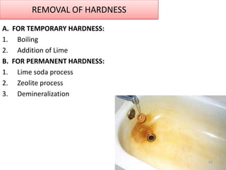 REMOVAL OF HARDNESS
A. FOR TEMPORARY HARDNESS:
1. Boiling
2. Addition of Lime
B. FOR PERMANENT HARDNESS:
1. Lime soda proc...