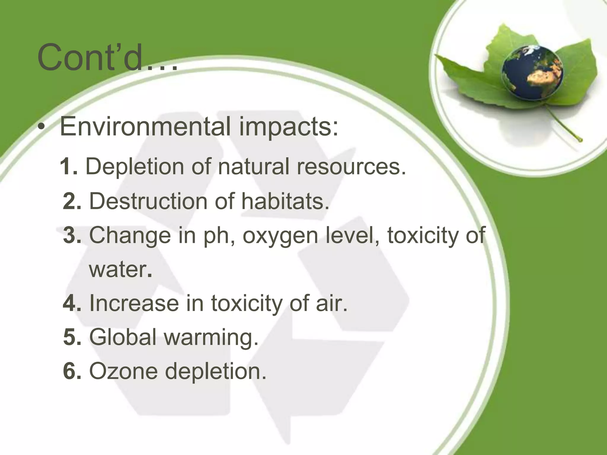 Cont’d…
• Environmental impacts:
 1. Depletion of natural resources.
 2. Destruction of habitats.
 3. Change in ph, oxygen level, toxicity of
    water.
 4. Increase in toxicity of air.
 5. Global warming.
 6. Ozone depletion.
 