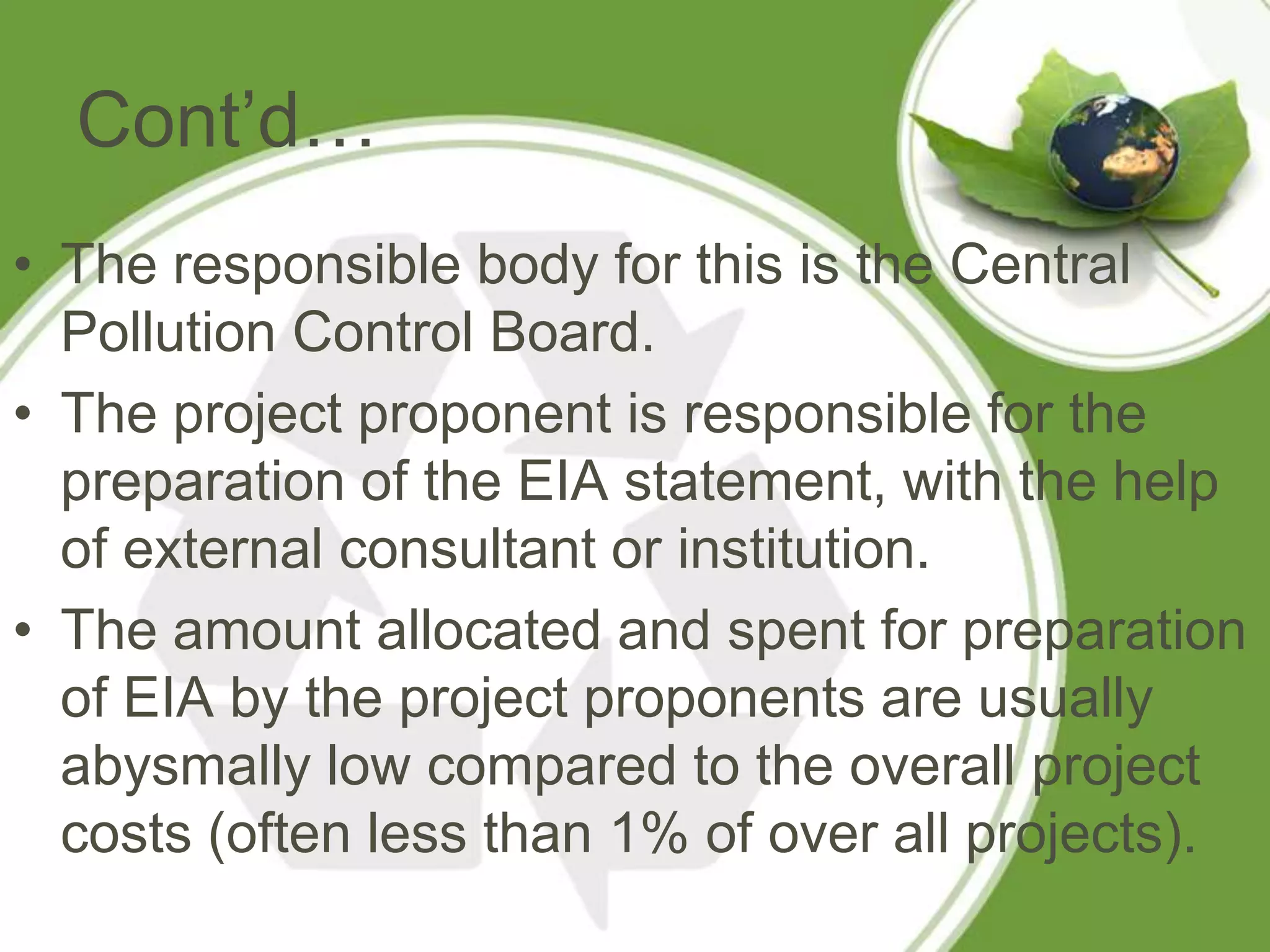 Cont’d…
• The responsible body for this is the Central
  Pollution Control Board.
• The project proponent is responsible for the
  preparation of the EIA statement, with the help
  of external consultant or institution.
• The amount allocated and spent for preparation
  of EIA by the project proponents are usually
  abysmally low compared to the overall project
  costs (often less than 1% of over all projects).
 
