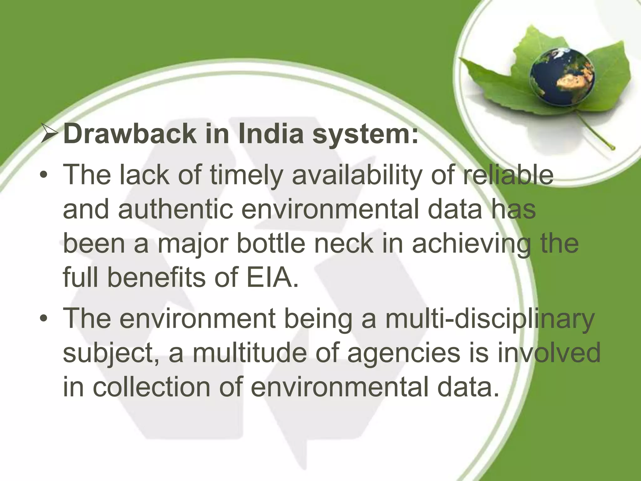 Drawback in India system:
• The lack of timely availability of reliable
  and authentic environmental data has
  been a major bottle neck in achieving the
  full benefits of EIA.
• The environment being a multi-disciplinary
  subject, a multitude of agencies is involved
  in collection of environmental data.
 