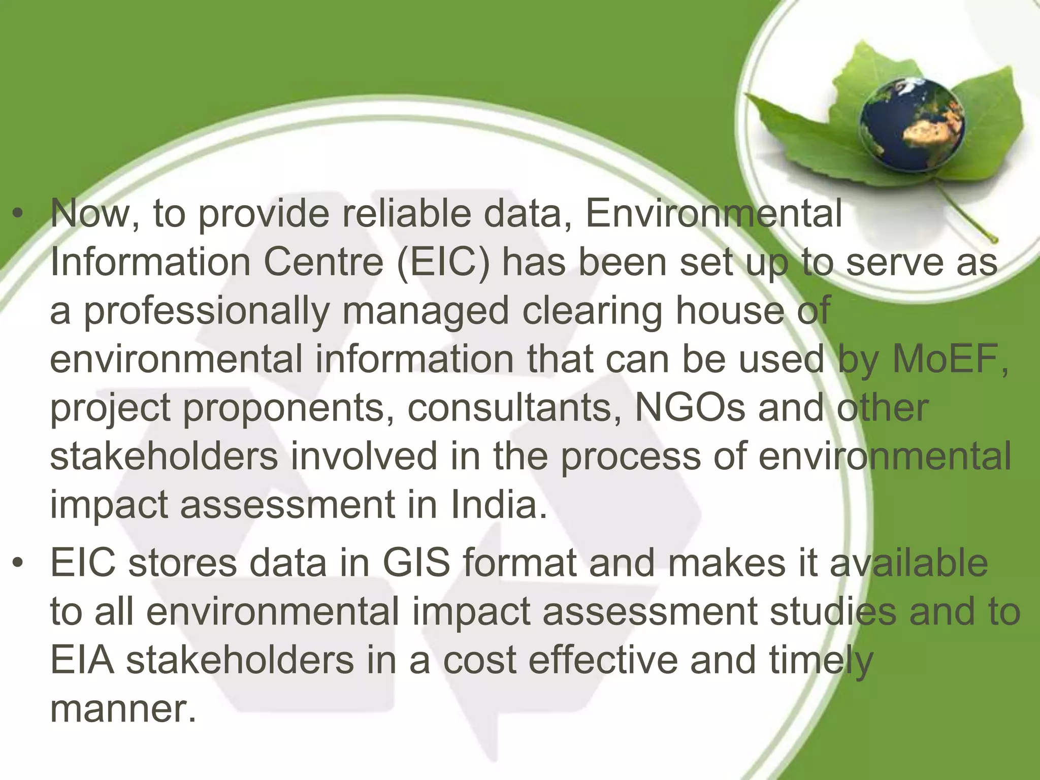 • Now, to provide reliable data, Environmental
  Information Centre (EIC) has been set up to serve as
  a professionally managed clearing house of
  environmental information that can be used by MoEF,
  project proponents, consultants, NGOs and other
  stakeholders involved in the process of environmental
  impact assessment in India.
• EIC stores data in GIS format and makes it available
  to all environmental impact assessment studies and to
  EIA stakeholders in a cost effective and timely
  manner.
 