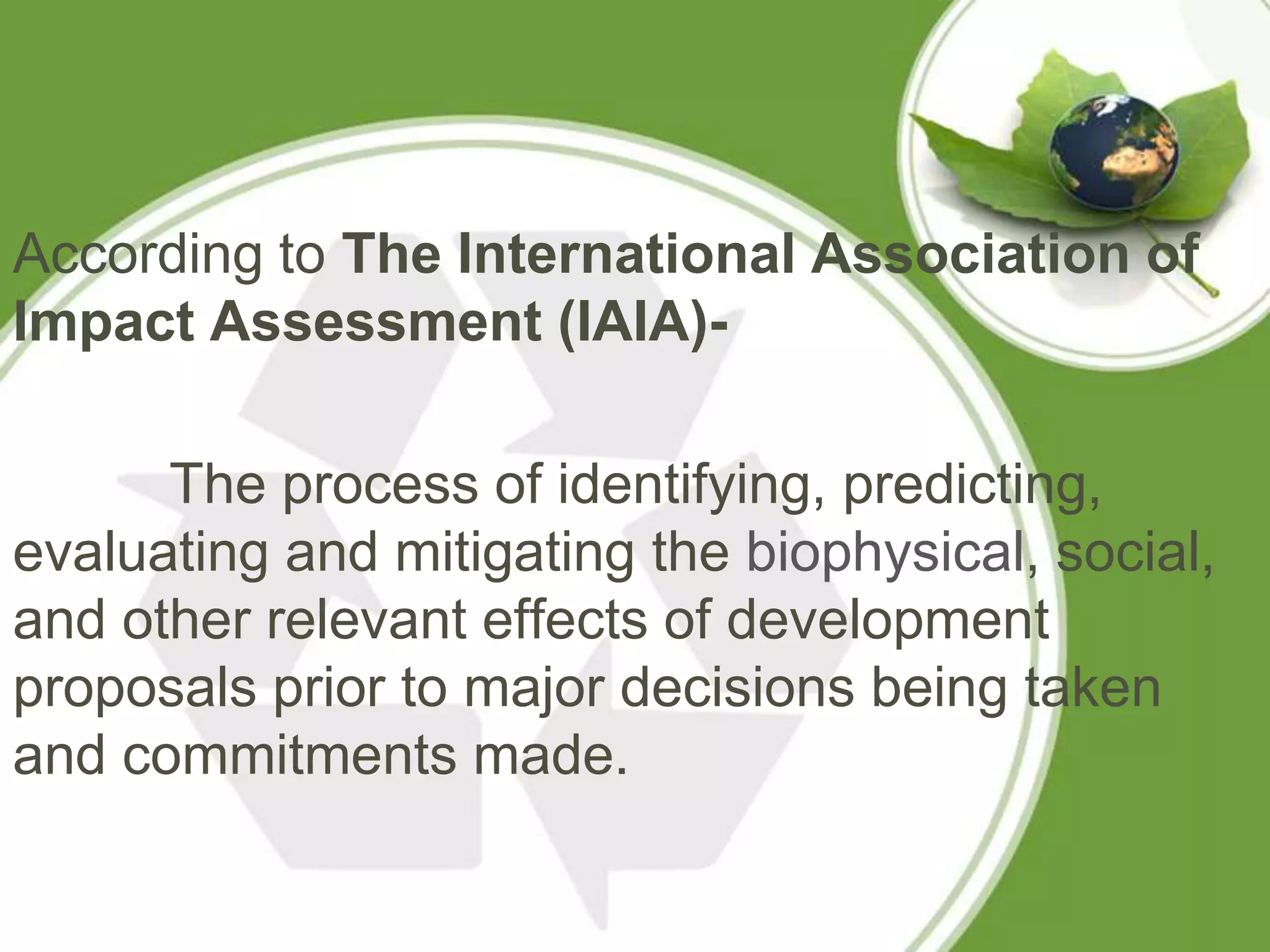 According to The International Association of
Impact Assessment (IAIA)-

      The process of identifying, predicting,
evaluating and mitigating the biophysical, social,
and other relevant effects of development
proposals prior to major decisions being taken
and commitments made.
 