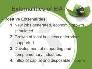Externalities of EIA
Positive Externalities:
   1. New jobs generated, economic growth
      stimulated.
   2. Growth of local business enterprises
       supported.
   3. Development of supporting and
      complementary industries.
   4. Influx of capital and disposable income.
 