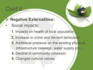 Cont’d…
 Negative Externalities:
• Social impacts:
  1. Impacts on health of local population.
  2. Increase in crime and deviant behaviour.
  3. Additional pressure on the existing physical
      infrastructure (sewage, water supply etc.).
  4. Decline in community cohesion.
  5. Changed cultural values.
 