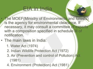 EIA in India
• The MOEF(Ministry of Environments and forests)
  is the agency for environmental clearance. If
  necessary, it may consult a committee of experts
  with a composition specified in schedule III of
  notification.
• The main laws in India:
   1. Water Act (1974)
   2. Indian Wildlife Protection Act (1972)
   3. Air (Prevention and control of Pollution) Act
     (1981)
   4. Environment (Protection) Act (1981)
 