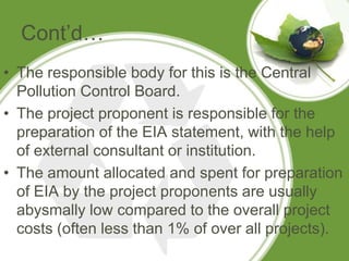 Cont’d…
• The responsible body for this is the Central
  Pollution Control Board.
• The project proponent is responsible for the
  preparation of the EIA statement, with the help
  of external consultant or institution.
• The amount allocated and spent for preparation
  of EIA by the project proponents are usually
  abysmally low compared to the overall project
  costs (often less than 1% of over all projects).
 