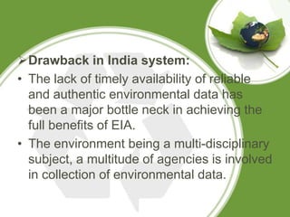 Drawback in India system:
• The lack of timely availability of reliable
  and authentic environmental data has
  been a major bottle neck in achieving the
  full benefits of EIA.
• The environment being a multi-disciplinary
  subject, a multitude of agencies is involved
  in collection of environmental data.
 