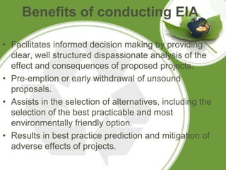 Benefits of conducting EIA

• Facilitates informed decision making by providing
  clear, well structured dispassionate analysis of the
  effect and consequences of proposed projects.
• Pre-emption or early withdrawal of unsound
  proposals.
• Assists in the selection of alternatives, including the
  selection of the best practicable and most
  environmentally friendly option.
• Results in best practice prediction and mitigation of
  adverse effects of projects.
 