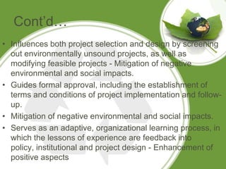 Cont’d…
• Influences both project selection and design by screening
  out environmentally unsound projects, as well as
  modifying feasible projects - Mitigation of negative
  environmental and social impacts.
• Guides formal approval, including the establishment of
  terms and conditions of project implementation and follow-
  up.
• Mitigation of negative environmental and social impacts.
• Serves as an adaptive, organizational learning process, in
  which the lessons of experience are feedback into
  policy, institutional and project design - Enhancement of
  positive aspects
 