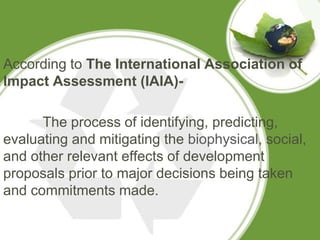 According to The International Association of
Impact Assessment (IAIA)-

      The process of identifying, predicting,
evaluating and mitigating the biophysical, social,
and other relevant effects of development
proposals prior to major decisions being taken
and commitments made.
 